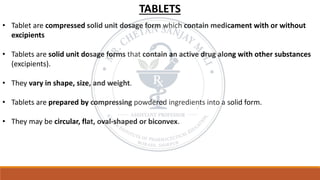 TABLETS
• Tablet are compressed solid unit dosage form which contain medicament with or without
excipients
• Tablets are solid unit dosage forms that contain an active drug along with other substances
(excipients).
• They vary in shape, size, and weight.
• Tablets are prepared by compressing powdered ingredients into a solid form.
• They may be circular, flat, oval-shaped or biconvex.
 