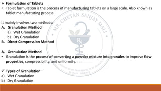 ➢ Formulation of Tablets
• Tablet formulation is the process of manufacturing tablets on a large scale. Also known as
tablet manufacturing process.
It mainly involves two methods:
A. Granulation Method
a) Wet Granulation
b) Dry Granulation
B. Direct Compression Method
A. Granulation Method
• Granulation is the process of converting a powder mixture into granules to improve flow
properties, compressibility, and uniformity.
✓ Types of Granulation:
a) Wet Granulation
b) Dry Granulation
 