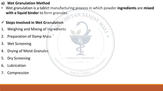 a) Wet Granulation Method
• Wet granulation is a tablet manufacturing process in which powder ingredients are mixed
with a liquid binder to form granules.
✓ Steps Involved in Wet Granulation
1. Weighing and Mixing of Ingredients
2. Preparation of Damp Mass
3. Wet Screening
4. Drying of Moist Granules
5. Dry Screening
6. Lubrication
7. Compression
 