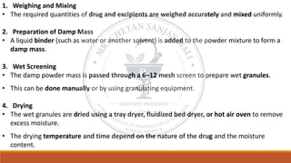 1. Weighing and Mixing
• The required quantities of drug and excipients are weighed accurately and mixed uniformly.
2. Preparation of Damp Mass
• A liquid binder (such as water or another solvent) is added to the powder mixture to form a
damp mass.
3. Wet Screening
• The damp powder mass is passed through a 6–12 mesh screen to prepare wet granules.
• This can be done manually or by using granulating equipment.
4. Drying
• The wet granules are dried using a tray dryer, fluidized bed dryer, or hot air oven to remove
excess moisture.
• The drying temperature and time depend on the nature of the drug and the moisture
content.
 