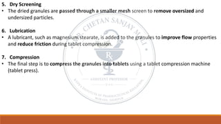 5. Dry Screening
• The dried granules are passed through a smaller mesh screen to remove oversized and
undersized particles.
6. Lubrication
• A lubricant, such as magnesium stearate, is added to the granules to improve flow properties
and reduce friction during tablet compression.
7. Compression
• The final step is to compress the granules into tablets using a tablet compression machine
(tablet press).
 