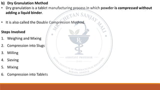 b) Dry Granulation Method
• Dry granulation is a tablet manufacturing process in which powder is compressed without
adding a liquid binder.
• It is also called the Double Compression Method.
Steps Involved
1. Weighing and Mixing
2. Compression into Slugs
3. Milling
4. Sieving
5. Mixing
6. Compression into Tablets
 