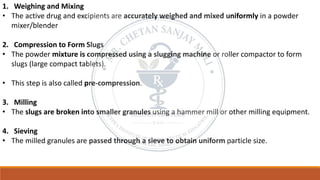 1. Weighing and Mixing
• The active drug and excipients are accurately weighed and mixed uniformly in a powder
mixer/blender
2. Compression to Form Slugs
• The powder mixture is compressed using a slugging machine or roller compactor to form
slugs (large compact tablets).
• This step is also called pre-compression.
3. Milling
• The slugs are broken into smaller granules using a hammer mill or other milling equipment.
4. Sieving
• The milled granules are passed through a sieve to obtain uniform particle size.
 