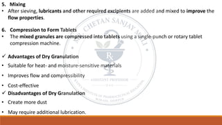 5. Mixing
• After sieving, lubricants and other required excipients are added and mixed to improve the
flow properties.
6. Compression to Form Tablets
• The mixed granules are compressed into tablets using a single-punch or rotary tablet
compression machine.
✓ Advantages of Dry Granulation
• Suitable for heat- and moisture-sensitive materials
• Improves flow and compressibility
• Cost-effective
✓ Disadvantages of Dry Granulation
• Create more dust
• May require additional lubrication.
 