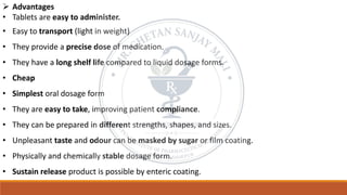 ➢ Advantages
• Tablets are easy to administer.
• Easy to transport (light in weight)
• They provide a precise dose of medication.
• They have a long shelf life compared to liquid dosage forms.
• Cheap
• Simplest oral dosage form
• They are easy to take, improving patient compliance.
• They can be prepared in different strengths, shapes, and sizes.
• Unpleasant taste and odour can be masked by sugar or film coating.
• Physically and chemically stable dosage form.
• Sustain release product is possible by enteric coating.
 