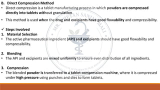 B. Direct Compression Method
• Direct compression is a tablet manufacturing process in which powders are compressed
directly into tablets without granulation.
• This method is used when the drug and excipients have good flowability and compressibility.
✓ Steps Involved
1. Material Selection
• The active pharmaceutical ingredient (API) and excipients should have good flowability and
compressibility.
2. Blending
• The API and excipients are mixed uniformly to ensure even distribution of all ingredients.
3. Compression
• The blended powder is transferred to a tablet compression machine, where it is compressed
under high pressure using punches and dies to form tablets.
 