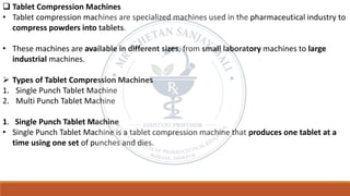 ❑ Tablet Compression Machines
• Tablet compression machines are specialized machines used in the pharmaceutical industry to
compress powders into tablets.
• These machines are available in different sizes, from small laboratory machines to large
industrial machines.
➢ Types of Tablet Compression Machines
1. Single Punch Tablet Machine
2. Multi Punch Tablet Machine
1. Single Punch Tablet Machine
• Single Punch Tablet Machine is a tablet compression machine that produces one tablet at a
time using one set of punches and dies.
 