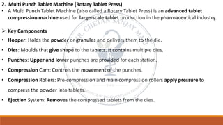 2. Multi Punch Tablet Machine (Rotary Tablet Press)
• A Multi Punch Tablet Machine (also called a Rotary Tablet Press) is an advanced tablet
compression machine used for large-scale tablet production in the pharmaceutical industry.
➢ Key Components
• Hopper: Holds the powder or granules and delivers them to the die.
• Dies: Moulds that give shape to the tablets. It contains multiple dies.
• Punches: Upper and lower punches are provided for each station.
• Compression Cam: Controls the movement of the punches.
• Compression Rollers: Pre-compression and main compression rollers apply pressure to
compress the powder into tablets.
• Ejection System: Removes the compressed tablets from the dies.
 