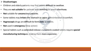 ➢ Disadvantages
• Children and elderly patients may find tablets difficult to swallow.
• They are not suitable for patients with vomiting or severe diarrhoea.
• Not suitable for unconscious patients.
• Some tablets may irritate the stomach or cause gastrointestinal discomfort.
• Hygroscopic drugs are difficult to formulate as tablets.
• Not used in emergency (Slow action)
• Special tablets such as extended-release and enteric-coated tablets require special
manufacturing techniques, making them more expensive.
 
