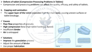 ➢ Defects of tablet (Compression Processing Problems in Tablets)
• Compression and processing problems can affect the quality, efficacy, and safety of tablets.
1. Capping and Lamination
• The upper layer of the tablet separates from the main body, causing uneven surfaces or
tablet breakage.
✓ Causes
• Poor flow properties of granules
• High compression force (high tablet hardness, Speed)
• Insufficient binder
• Air is entrapped
✓ Solutions
• Improve the granulation process
• Adjust the amount of binder
• Use proper lubrication
 