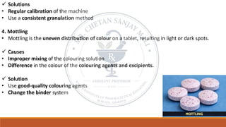 ✓ Solutions
• Regular calibration of the machine
• Use a consistent granulation method
4. Mottling
• Mottling is the uneven distribution of colour on a tablet, resulting in light or dark spots.
✓ Causes
• Improper mixing of the colouring solution
• Difference in the colour of the colouring agents and excipients.
✓ Solution
• Use good-quality colouring agents
• Change the binder system
 