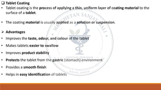 ❑ Tablet Coating
• Tablet coating is the process of applying a thin, uniform layer of coating material to the
surface of a tablet.
• The coating material is usually applied as a solution or suspension.
➢ Advantages
• Improves the taste, odour, and colour of the tablet
• Makes tablets easier to swallow
• Improves product stability
• Protects the tablet from the gastric (stomach) environment
• Provides a smooth finish
• Helps in easy identification of tablets
 