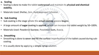 a. Sealing
• Sealing is done to make the tablet waterproof and maintain its physical and chemical
stability.
• Materials Used: Shellac, Zein, Hydroxypropyl Cellulose.
B. Sub-Coating
• Sub-coating is the stage where the actual coating process begins.
• A large amount of sugar coating is applied, which can increase the tablet weight by 50–100%.
• Materials Used: Powdered Sucrose, Powdered Gum, Acacia.
c. Smoothing
• Smoothing is done to cover and fill the surface imperfections of the tablet caused during sub-
coating.
• It is usually done by applying a simple syrup solution.
 