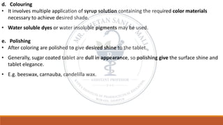 d. Colouring
• It involves multiple application of syrup solution containing the required color materials
necessary to achieve desired shade.
• Water soluble dyes or water insoluble pigments may be used.
e. Polishing
• After coloring are polished to give desired shine to the tablet.
• Generally, sugar coated tablet are dull in appearance, so polishing give the surface shine and
tablet elegance.
• E.g. beeswax, carnauba, candelilla wax.
 