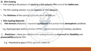 2) Film Coating
• Film coating is the process of applying a thin polymer film around the tablet core.
• The film-coating solution may be aqueous or non-aqueous.
• The thickness of this coating in usually about 20-100 μm
✓ Film Coating Materials
i. Film formers (Polymer) - improved appearance and protect from atmospheric condition.
E.g. Hydroxypropyl methyl cellulose (HPMC), methyl hydroxyethyl cellulose, povidone.
ii. Plasticizers – these are added to film coating formula to improved the flexibility and
processability polymer film.
E.g. Polyethylene glycol (PEG), glycerol, castor oil.
 