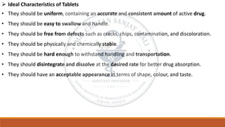 ➢ Ideal Characteristics of Tablets
• They should be uniform, containing an accurate and consistent amount of active drug.
• They should be easy to swallow and handle.
• They should be free from defects such as cracks, chips, contamination, and discoloration.
• They should be physically and chemically stable.
• They should be hard enough to withstand handling and transportation.
• They should disintegrate and dissolve at the desired rate for better drug absorption.
• They should have an acceptable appearance in terms of shape, colour, and taste.
 
