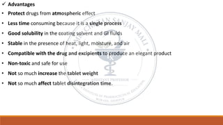 ✓ Advantages
• Protect drugs from atmospheric effect
• Less time consuming because it is a single process
• Good solubility in the coating solvent and GI fluids
• Stable in the presence of heat, light, moisture, and air
• Compatible with the drug and excipients to produce an elegant product
• Non-toxic and safe for use
• Not so much increase the tablet weight
• Not so much affect tablet disintegration time.
 