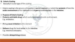 3) Enteric Coating
• Basically it is one type of film coating
• Enteric coating is the process of applying a special coating to a tablet that protects it from the
acidic environment of the stomach and allows it to disintegrate in the intestine.
➢ Purpose of Enteric Coating
• Protects acid-labile drugs which easily destroyed in acidic environment.
E.g. antibiotics
• If drug cause irritation to the stomach
• Delivers drugs for local action in the intestine
E.g. Intestinal antiseptics
• Provides delayed drug release
 