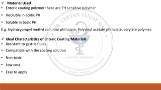 ✓ Material Used
• Enteric coating polymer these are PH sensitive polymer
• Insoluble in acidic PH
• Soluble in basic PH
E.g. Hydroxypropyl methyl cellulose phthalate, Polyvinyl acetate phthalate, acrylate polymer.
✓ Ideal Characteristics of Enteric Coating Materials
• Resistant to gastric fluids
• Compatible with the coating solution
• Non-toxic
• Low cost
• Easy to apply
 