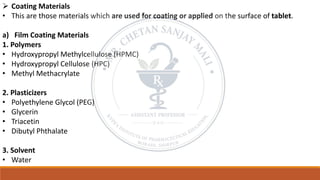 ➢ Coating Materials
• This are those materials which are used for coating or applied on the surface of tablet.
a) Film Coating Materials
1. Polymers
• Hydroxypropyl Methylcellulose (HPMC)
• Hydroxypropyl Cellulose (HPC)
• Methyl Methacrylate
2. Plasticizers
• Polyethylene Glycol (PEG)
• Glycerin
• Triacetin
• Dibutyl Phthalate
3. Solvent
• Water
 