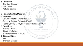 4. Colourants
• Titanium Dioxide
• Iron Oxide
• Natural Colours
b) Enteric Coating Materials
1. Polymers
• Cellulose Acetate Phthalate (CAP)
• Polyvinyl Acetate Phthalate (PVAP)
• Hydroxypropyl Methylcellulose Phthalate (HPMCP)
2. Plasticizers
• Triethyl Citrate
• Dibutyl Phthalate
• Polyethylene Glycol (PEG)
3. Other Additives
• Talc
• Titanium Dioxide
 