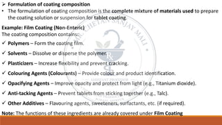 ➢ Formulation of coating composition
• The formulation of coating composition is the complete mixture of materials used to prepare
the coating solution or suspension for tablet coating.
Example: Film Coating (Non-Enteric)
The coating composition contains:
✓ Polymers – Form the coating film.
✓ Solvents – Dissolve or disperse the polymer.
✓ Plasticizers – Increase flexibility and prevent cracking.
✓ Colouring Agents (Colourants) – Provide colour and product identification.
✓ Opacifying Agents – Improve opacity and protect from light (e.g., Titanium dioxide).
✓ Anti-tacking Agents – Prevent tablets from sticking together (e.g., Talc).
✓ Other Additives – Flavouring agents, sweeteners, surfactants, etc. (if required).
Note: The functions of these ingredients are already covered under Film Coating
 