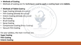 ➢ Methods of Coating
• Methods of coating are the techniques used to apply a coating layer onto tablets.
✓ Methods of Tablet Coating
• Sugar Coating (already discussed)
• Film Coating (already discussed)
• Enteric Coating (already discussed)
• Dip Coating
• Brush Coating
• Spray Coating
• Compression Coating (Press Coating)
• Vacuum Film Coating
For your syllabus, the main methods are:
Sugar Coating
Film Coating
Enteric Coating
 