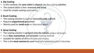 1. Dip Coating
• In this method, the core tablet is dipped into the coating solution.
• The coated tablet is then removed and dried.
• Used for simple coating applications.
2. Brush Coating
• The coating solution is applied manually using a brush.
• Requires experienced personnel.
• Mainly used for small-scale or laboratory work.
3. Spray Coating
• The coating solution is sprayed onto the tablets using a spray gun.
• It is a fast, economical, and versatile coating method.
• Suitable for tablets of different sizes and shapes.
• This is the most commonly used method in pharmaceutical industries.
 