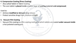 4. Compression Coating (Press Coating)
• Also called Tablet-in-Tablet Coating.
• The core tablet is placed inside another layer of coating material and compressed.
Used to:
• Achieve modified or delayed drug release.
• Protect sensitive drugs from moisture or light.
5. Vacuum Film Coating
• Vacuum film coating is a film coating method in which tablets are coated under vacuum inside
a hot jacketed coating pan.
 