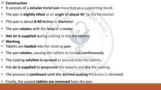 ✓ Construction
• It consists of a circular metal pan mounted on a supporting stand.
• The pan is slightly tilted at an angle of about 45° to the horizontal.
• This pan is about 8-60 inches in diameter
• The pan rotates with the help of a motor.
• Hot air is supplied during coating to dry the tablets.
✓ Working
• Tablets are loaded into the rotating pan.
• The pan rotates, causing the tablets to tumble continuously.
• The coating solution is sprayed or poured onto the tablets.
• Hot air is supplied to evaporate the solvent and dry the coating.
• The process is continued until the desired coating thickness is obtained.
• Finally, the coated tablets are removed from the pan.
 