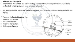 2. Perforated Coating Pan
• A Perforated Pan System is a tablet coating equipment in which a perforated (or partially
perforated) rotating drum is used for coating tablets.
• It is widely used for sugar and film coating because it provides uniform coating and efficient
drying.
✓ Types of Perforated Coating Pan
1. Accela-Cota System
2. Hi-Coater System
3. Glatt Coater System
4. Dria coater System
 