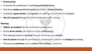 ✓ Construction
• It consists of a perforated or partially perforated drum.
• The drum rotates on its horizontal axis inside a closed chamber.
• It contains spray nozzles that atomize the coating solution into fine droplets.
• Hot air is passed through the perforations to dry the coating.
Working
• Tablets are loaded into the perforated rotating drum.
• As the drum rotates, the tablets tumble continuously.
• The coating solution is sprayed through atomizing spray nozzles.
• Hot air passes through the perforations, removing the solvent and drying the coating.
• The process continues until a uniform film coating is obtained.
 