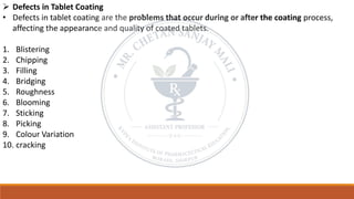 ➢ Defects in Tablet Coating
• Defects in tablet coating are the problems that occur during or after the coating process,
affecting the appearance and quality of coated tablets.
1. Blistering
2. Chipping
3. Filling
4. Bridging
5. Roughness
6. Blooming
7. Sticking
8. Picking
9. Colour Variation
10. cracking
 