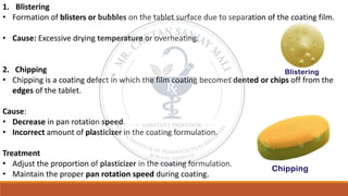 1. Blistering
• Formation of blisters or bubbles on the tablet surface due to separation of the coating film.
• Cause: Excessive drying temperature or overheating.
2. Chipping
• Chipping is a coating defect in which the film coating becomes dented or chips off from the
edges of the tablet.
Cause:
• Decrease in pan rotation speed.
• Incorrect amount of plasticizer in the coating formulation.
Treatment
• Adjust the proportion of plasticizer in the coating formulation.
• Maintain the proper pan rotation speed during coating.
 