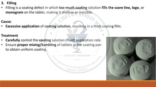 3. Filling
• Filling is a coating defect in which too much coating solution fills the score line, logo, or
monogram on the tablet, making it shallow or invisible.
Cause:
• Excessive application of coating solution, resulting in a thick coating film.
Treatment
• Carefully control the coating solution (fluid) application rate.
• Ensure proper mixing/tumbling of tablets in the coating pan
to obtain uniform coating.
 