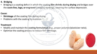 4. Bridging
• Bridging is a coating defect in which the coating film shrinks during drying and bridges over
the score line, logo, or engraved (intaglio) markings, covering the surface depression.
Cause:
• Shrinkage of the coating film during drying.
• Problems with the coating formulation.
Treatment
• Modify and maintain the coating formulation (e.g., proper polymer/plasticizer ratio).
• Optimize the coating process to reduce film shrinkage.
 