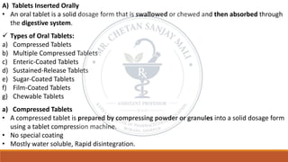 A) Tablets Inserted Orally
• An oral tablet is a solid dosage form that is swallowed or chewed and then absorbed through
the digestive system.
✓ Types of Oral Tablets:
a) Compressed Tablets
b) Multiple Compressed Tablets
c) Enteric-Coated Tablets
d) Sustained-Release Tablets
e) Sugar-Coated Tablets
f) Film-Coated Tablets
g) Chewable Tablets
a) Compressed Tablets
• A compressed tablet is prepared by compressing powder or granules into a solid dosage form
using a tablet compression machine.
• No special coating
• Mostly water soluble, Rapid disintegration.
 