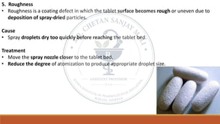 5. Roughness
• Roughness is a coating defect in which the tablet surface becomes rough or uneven due to
deposition of spray-dried particles.
Cause
• Spray droplets dry too quickly before reaching the tablet bed.
Treatment
• Move the spray nozzle closer to the tablet bed.
• Reduce the degree of atomization to produce appropriate droplet size.
 
