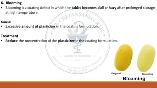 6. Blooming
• Blooming is a coating defect in which the tablet becomes dull or hazy after prolonged storage
at high temperature.
Cause
• Excessive amount of plasticizer in the coating formulation.
Treatment
• Reduce the concentration of the plasticizer in the coating formulation.
 