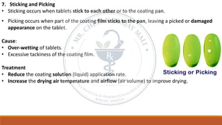 7. Sticking and Picking
• Sticking occurs when tablets stick to each other or to the coating pan.
• Picking occurs when part of the coating film sticks to the pan, leaving a picked or damaged
appearance on the tablet.
Cause:
• Over-wetting of tablets.
• Excessive tackiness of the coating film.
Treatment
• Reduce the coating solution (liquid) application rate.
• Increase the drying air temperature and airflow (air volume) to improve drying.
 