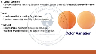 8. Colour Variation
• Colour variation is a coating defect in which the colour of the coated tablets is uneven or non-
uniform.
Cause:
• Problems with the coating formulation.
• Improper processing conditions during coating.
Treatment
• Ensure proper mixing of the coating solution.
• Use mild drying conditions to obtain uniform colour.
 