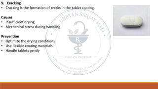 9. Cracking
• Cracking is the formation of cracks in the tablet coating.
Causes
• Insufficient drying
• Mechanical stress during handling
Prevention
• Optimize the drying conditions
• Use flexible coating materials
• Handle tablets gently
 