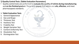 ❑ Quality Control Tests (Tablet Evaluation Parameters)
• Quality control tests are performed to evaluate the quality of tablets during manufacturing
and on the finished product. These tests ensure that tablets are safe, effective, and meet
pharmacopoeia standards.
➢ Tablet Evaluation Tests
1. General Appearance
2. Size and Shape
3. Thickness Test
4. Hardness Test
5. Friability Test
6. Weight Variation Test
7. Content Uniformity Test
8. Dissolution Test
9. Disintegration Test
 