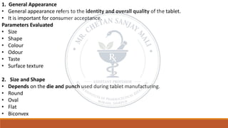1. General Appearance
• General appearance refers to the identity and overall quality of the tablet.
• It is important for consumer acceptance.
Parameters Evaluated
• Size
• Shape
• Colour
• Odour
• Taste
• Surface texture
2. Size and Shape
• Depends on the die and punch used during tablet manufacturing.
• Round
• Oval
• Flat
• Biconvex
 