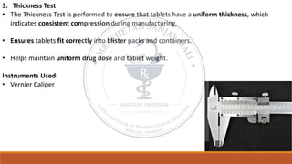 3. Thickness Test
• The Thickness Test is performed to ensure that tablets have a uniform thickness, which
indicates consistent compression during manufacturing.
• Ensures tablets fit correctly into blister packs and containers.
• Helps maintain uniform drug dose and tablet weight.
Instruments Used:
• Vernier Caliper
 
