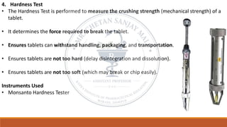 4. Hardness Test
• The Hardness Test is performed to measure the crushing strength (mechanical strength) of a
tablet.
• It determines the force required to break the tablet.
• Ensures tablets can withstand handling, packaging, and transportation.
• Ensures tablets are not too hard (delay disintegration and dissolution).
• Ensures tablets are not too soft (which may break or chip easily).
Instruments Used
• Monsanto Hardness Tester
 