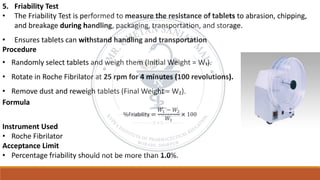 5. Friability Test
• The Friability Test is performed to measure the resistance of tablets to abrasion, chipping,
and breakage during handling, packaging, transportation, and storage.
• Ensures tablets can withstand handling and transportation
Procedure
• Randomly select tablets and weigh them (Initial Weight = W₁).
• Rotate in Roche Fibrilator at 25 rpm for 4 minutes (100 revolutions).
• Remove dust and reweigh tablets (Final Weight = W₂).
Formula
%Friability =
𝑊1 − 𝑊2
𝑊1
× 100
Instrument Used
• Roche Fibrilator
Acceptance Limit
• Percentage friability should not be more than 1.0%.
 
