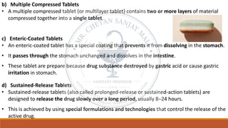 b) Multiple Compressed Tablets
• A multiple compressed tablet (or multilayer tablet) contains two or more layers of material
compressed together into a single tablet.
c) Enteric-Coated Tablets
• An enteric-coated tablet has a special coating that prevents it from dissolving in the stomach.
• It passes through the stomach unchanged and dissolves in the intestine.
• These tablet are prepare because drug substance destroyed by gastric acid or cause gastric
irritation in stomach.
d) Sustained-Release Tablets
• Sustained-release tablets (also called prolonged-release or sustained-action tablets) are
designed to release the drug slowly over a long period, usually 8–24 hours.
• This is achieved by using special formulations and technologies that control the release of the
active drug.
 