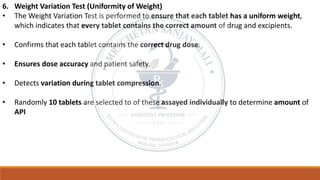 6. Weight Variation Test (Uniformity of Weight)
• The Weight Variation Test is performed to ensure that each tablet has a uniform weight,
which indicates that every tablet contains the correct amount of drug and excipients.
• Confirms that each tablet contains the correct drug dose.
• Ensures dose accuracy and patient safety.
• Detects variation during tablet compression.
• Randomly 10 tablets are selected to of these assayed individually to determine amount of
API
 