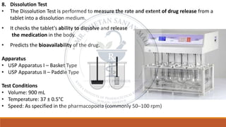8. Dissolution Test
• The Dissolution Test is performed to measure the rate and extent of drug release from a
tablet into a dissolution medium.
• It checks the tablet's ability to dissolve and release
the medication in the body.
• Predicts the bioavailability of the drug.
Apparatus
• USP Apparatus I – Basket Type
• USP Apparatus II – Paddle Type
Test Conditions
• Volume: 900 mL
• Temperature: 37 ± 0.5°C
• Speed: As specified in the pharmacopoeia (commonly 50–100 rpm)
 